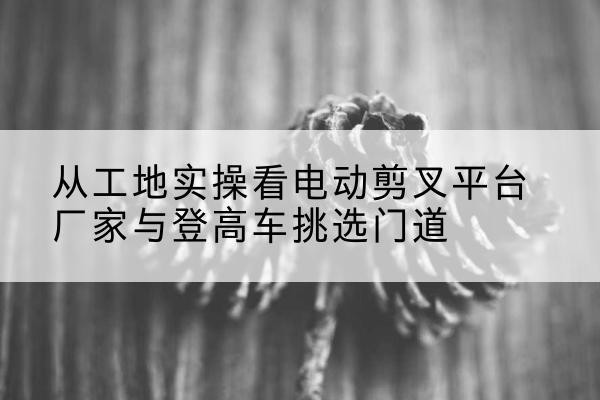 黑山电动剪叉升降平台厂家-从工地实操看电动剪叉平台厂家与登高车挑选门道
