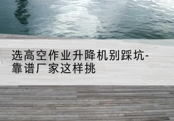 黑山剪叉式升降机厂家-选高空作业升降机别踩坑-靠谱厂家这样挑