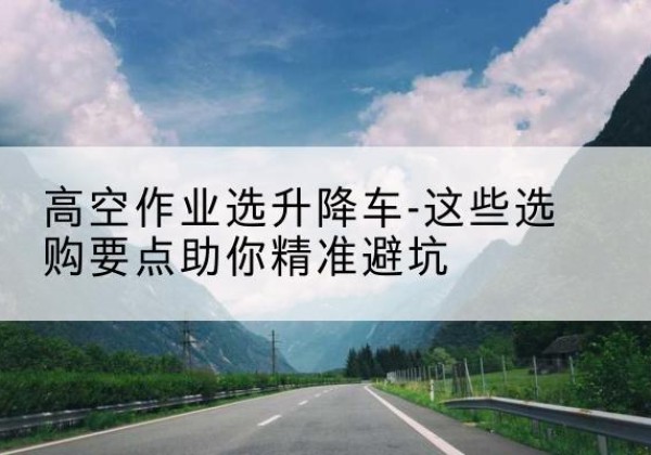 黑山升降车厂家-高空作业选升降车-这些选购要点助你*避坑
