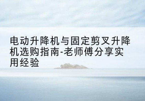 黑山电动升降机怎么选-电动升降机与固定剪叉升降机选购指南-老师傅分享实用经验