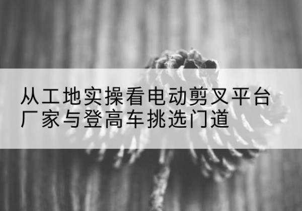 黑山电动剪叉升降平台厂家-从工地实操看电动剪叉平台厂家与登高车挑选门道